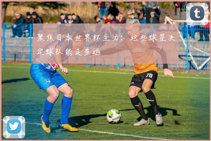 聚焦日本世界杯主力：这些球星决定球队能走多远